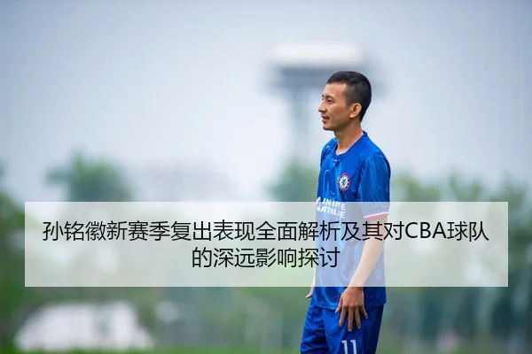孙铭徽新赛季复出表现全面解析及其对CBA球队的深远影响探讨